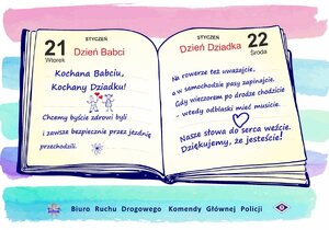 obrazem otwartego kalendarza z lewej strony data 21 styczeń dzień babci z prawej strony 22 styczeń dzień dziadka. Poniżej napis kochana babciu dziadku chcemy abyście zdrowi byli zawsze bezpiecznie przez jezdnię przechodzili. Na rowerze też uważajcie, a w samochodzie pasu zapinajcie. Gdy wieczorem po drodze chodzicie- wtedy odblaski mieć musicie. Nasze słowa do serca weźcie. Dziękujemy, że jesteście!
