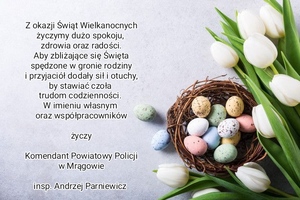 Z okazji Świąt Wielkanocnych życzymy dużo spokoju, zdrowia oraz radości. Aby zbliżające się Święta spędzone w gronie rodziny i przyjaciół dodały siły i otuchy, by stawiać czoła trudom codzienności. W imieniu własnym oraz współpracowników życzy Komendant Powiatowy Policji w Mrągowie insp. Andrzej Parniewicz