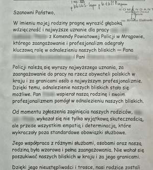 treść list
Szanowni Państwo,
W imieniu mojej rodziny pragnę wyrazić głęboką wdzięczność i najwyższe uznanie dla pracy [imię i nazwisko] z Komendy Powiatowej Policji w Mrągowie, którego zaangażowanie i profesjonalizm odegrały kluczową rolę w odnalezieniu naszych bliskich — Pana [imię i nazwisko] i Pani [imię i nazwisko].
Policji należą się wyrazy najwyższego uznania, za zaangażowanie do pracy na rzecz obywateli polskich w kraju i za granicami osób o najwyższym profesjonalizmie. Dzięki temu, odnalezienie naszych bliskich stało 

się możliwe. Pan [imię i nazwisko] wspierał naszą rodzinę i swoim profesjonalizmem pomógł w odnalezieniu naszych bliskich.
Od momentu zgłoszenia zaginięcia naszych rodziców, [imię i nazwisko] wykazał się nie tylko wyjątkową skutecznością, ale przede wszystkim empatią i determinacją, które wykraczały poza standardowe obowiązki służbowe.
Jego współpraca z różnymi służbami, osobami oraz naszą rodziną była wzorowa i pełna zaangażowania. Nie wahał się poszukiwać naszych bliskich w kraju i za jego granicami.
Dzięki jego nieustępliwości i trosce, nasi rodzice zostali odnalezieni i bezpiecznie powrócili do domu 9 maja 

2025 roku.
Postawa [imię i nazwisko] jest dla nas dowodem na to, że w Policji służą ludzie z powołania, dla których dobro obywatela jest najwyższym priorytetem.
Prosimy o przekazanie naszych serdecznych podziękowań Panu [imię i nazwisko] oraz o docenienie jego pracy na forum służbowym. Tacy ludzie jak Pan Policjant przywracają ogromny szacunek do munduru, zapewniają obywatelom bezpieczeństwo.
Przykład Pana [imię i nazwisko] jest przez nas podawany Polakom w kraju i za granicami jako wzorowy i godny zaufania. Pan pracował w standardach policji irlandzkiej, na 

najwyższym możliwym poziomie zachodnim.
Mieszkałam w Irlandii 5 i pół roku. Znam działania Gardai i moje słowa stanowią wyraz doświadczenia. Tym bardziej jestem dumna mieszkając w Polsce, w której osoby takie jak Pan [imię i nazwisko] pełnią straż nad moim bezpieczeństwem.
Z wyrazami szacunku i wdzięczności,
[imię i nazwisko]