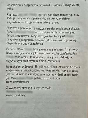 Szanowni Państwo,
W imieniu mojej rodziny pragnę wyrazić głęboką wdzięczność i najwyższe uznanie dla pracy [imię i nazwisko] z Komendy Powiatowej Policji w Mrągowie, którego zaangażowanie i profesjonalizm odegrały kluczową rolę w odnalezieniu naszych bliskich — Pana [imię i nazwisko] i Pani [imię i nazwisko].
Policji należą się wyrazy najwyższego uznania, za zaangażowanie do pracy na rzecz obywateli polskich w kraju i za granicami osób o najwyższym profesjonalizmie. Dzięki temu, odnalezienie naszych bliskich stało 

się możliwe. Pan [imię i nazwisko] wspierał naszą rodzinę i swoim profesjonalizmem pomógł w odnalezieniu naszych bliskich.
Od momentu zgłoszenia zaginięcia naszych rodziców, [imię i nazwisko] wykazał się nie tylko wyjątkową skutecznością, ale przede wszystkim empatią i determinacją, które wykraczały poza standardowe obowiązki służbowe.
Jego współpraca z różnymi służbami, osobami oraz naszą rodziną była wzorowa i pełna zaangażowania. Nie wahał się poszukiwać naszych bliskich w kraju i za jego granicami.
Dzięki jego nieustępliwości i trosce, nasi rodzice zostali odnalezieni i bezpiecznie powrócili do domu 9 maja 

2025 roku.
Postawa [imię i nazwisko] jest dla nas dowodem na to, że w Policji służą ludzie z powołania, dla których dobro obywatela jest najwyższym priorytetem.
Prosimy o przekazanie naszych serdecznych podziękowań Panu [imię i nazwisko] oraz o docenienie jego pracy na forum służbowym. Tacy ludzie jak Pan Policjant przywracają ogromny szacunek do munduru, zapewniają obywatelom bezpieczeństwo.
Przykład Pana [imię i nazwisko] jest przez nas podawany Polakom w kraju i za granicami jako wzorowy i godny zaufania. Pan pracował w standardach policji irlandzkiej, na 

najwyższym możliwym poziomie zachodnim.
Mieszkałam w Irlandii 5 i pół roku. Znam działania Gardai i moje słowa stanowią wyraz doświadczenia. Tym bardziej jestem dumna mieszkając w Polsce, w której osoby takie jak Pan [imię i nazwisko] pełnią straż nad moim bezpieczeństwem.
Z wyrazami szacunku i wdzięczności,
[imię i nazwisko]